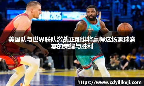 美国队与世界联队激战正酣谁将赢得这场篮球盛宴的荣耀与胜利